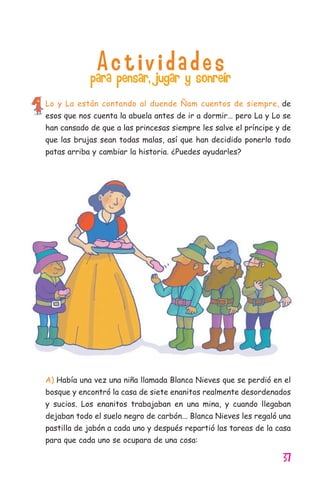 37
A c t i v i d a d e spara pensar, jugar y sonreír
Lo y La están contando al duende Ñam cuentos de siempre, de
esos que nos cuenta la abuela antes de ir a dormir… pero La y Lo se
han cansado de que a las princesas siempre les salve el príncipe y de
que las brujas sean todas malas, así que han decidido ponerlo todo
patas arriba y cambiar la historia. ¿Puedes ayudarles?
A) Había una vez una niña llamada Blanca Nieves que se perdió en el
bosque y encontró la casa de siete enanitos realmente desordenados
y sucios. Los enanitos trabajaban en una mina, y cuando llegaban
dejaban todo el suelo negro de carbón... Blanca Nieves les regaló una
pastilla de jabón a cada uno y después repartió las tareas de la casa
para que cada uno se ocupara de una cosa:
11626 mi pr edu 1 parte t 2 (5) 21/9/07 12:57 Página 37
 