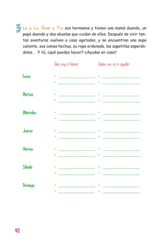 42
Lo y La, Ñam y Tiz son hermanos y tienen una mamá duende, un
papá duende y dos abuelas que cuidan de ellos. Después de vivir tan-
tas aventuras vuelven a casa agotados, y se encuentran una sopa
caliente, sus camas hechas, su ropa ordenada, las zapatillas esperán-
doles… Y tú, ¿qué puedes hacer? ¿Ayudas en casa?
Qué voy a hacer Quién me va a ayudar
Lunes - ______________________ - ________________________
- ______________________ - ______________________
Martes - ______________________ - ______________________
- ______________________ - ______________________
Miércoles - ______________________ - ______________________
- ______________________ - ______________________
Jueves - ______________________ - ______________________
- ______________________ - ______________________
Viernes - ______________________ - ______________________
- ______________________ - ______________________
Sábado - ______________________ - ______________________
- ______________________ - ______________________
Domingo - ______________________ - ______________________
- ______________________ - ______________________
11626 mi pr edu 1 parte t 2 (5) 21/9/07 12:59 Página 42
 