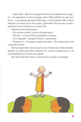 51
—¡Escuchad! —dijo Asiri, después de llenarse los pulmones de oxíge-
no—. Lo importante es tener un primer plan. Saber adónde vas, qué vas a
hacer… y un segundo plan por si falla algo, y si éste también falla, todavía
tenemos el recurso de un tercer plan. ¿Entendéis? Si tenemos un plan,
podremos vencer a Silverio y rescatar a Tiz.
Charito la miró emocionada.
—¡Es una buena idea! ¿Cuál es el primer plan?
—¡Ni idea! —contestó Asiri, poniéndose colorada.
—¿Y el segundo? —preguntó Charito, emocionada.
—Tampoco sé… ni tampoco tengo tercer plan… Pero seguro que sería
estupendo tenerlo.
Cheng comprendió entonces que no era el único que estaba asustado.
Aquello se estaba poniendo realmente feo, pronto anochecería y en la
oscuridad Silverio se movía con rapidez.
Sin saber muy bien cómo, se puso de pie y les dijo a sus amigas:
11626 mi pr edu 1 parte t 2 (5) 21/9/07 13:04 Página 51
 