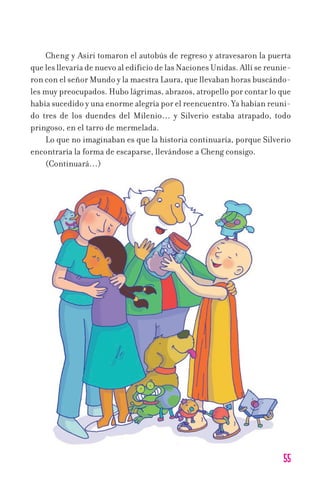 55
Cheng y Asiri tomaron el autobús de regreso y atravesaron la puerta
que les llevaría de nuevo al edificio de las Naciones Unidas. Allí se reunie-
ron con el señor Mundo y la maestra Laura, que llevaban horas buscándo-
les muy preocupados. Hubo lágrimas, abrazos, atropello por contar lo que
había sucedido y una enorme alegría por el reencuentro. Ya habían reuni-
do tres de los duendes del Milenio… y Silverio estaba atrapado, todo
pringoso, en el tarro de mermelada.
Lo que no imaginaban es que la historia continuaría, porque Silverio
encontraría la forma de escaparse, llevándose a Cheng consigo.
(Continuará…)
11626 mi pr edu 1 parte t 2 (5) 21/9/07 13:06 Página 55
 