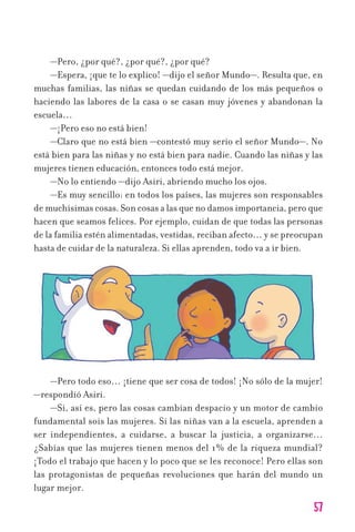 57
—Pero, ¿por qué?, ¿por qué?, ¿por qué?
—Espera, ¡que te lo explico! —dijo el señor Mundo—. Resulta que, en
muchas familias, las niñas se quedan cuidando de los más pequeños o
haciendo las labores de la casa o se casan muy jóvenes y abandonan la
escuela…
—¡Pero eso no está bien!
—Claro que no está bien —contestó muy serio el señor Mundo—. No
está bien para las niñas y no está bien para nadie. Cuando las niñas y las
mujeres tienen educación, entonces todo está mejor.
—No lo entiendo —dijo Asiri, abriendo mucho los ojos.
—Es muy sencillo: en todos los países, las mujeres son responsables
de muchísimas cosas. Son cosas a las que no damos importancia, pero que
hacen que seamos felices. Por ejemplo, cuidan de que todas las personas
de la familia estén alimentadas, vestidas, reciban afecto… y se preocupan
hasta de cuidar de la naturaleza. Si ellas aprenden, todo va a ir bien.
—Pero todo eso… ¡tiene que ser cosa de todos! ¡No sólo de la mujer!
—respondió Asiri.
—Sí, así es, pero las cosas cambian despacio y un motor de cambio
fundamental sois las mujeres. Si las niñas van a la escuela, aprenden a
ser independientes, a cuidarse, a buscar la justicia, a organizarse…
¿Sabías que las mujeres tienen menos del 1% de la riqueza mundial?
¡Todo el trabajo que hacen y lo poco que se les reconoce! Pero ellas son
las protagonistas de pequeñas revoluciones que harán del mundo un
lugar mejor.
11626 mi pr edu 1 parte t 2 (5) 21/9/07 13:07 Página 57
 