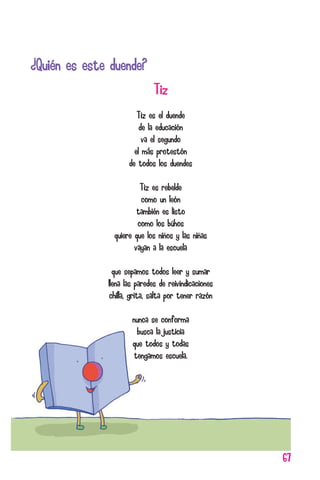 67
¿Quién es este duende?
Tiz
Tiz es el duende
de la educación
va el segundo
el más protestón
de todos los duendes
Tiz es rebelde
como un león
también es listo
como los búhos
quiere que los niños y las niñas
vayan a la escuela
que sepamos todos leer y sumar
llena las paredes de reivindicaciones
chilla, grita, salta por tener razón
nunca se conforma
busca la justicia
que todos y todas
tengamos escuela.
11626 mi pr edu 1 parte t 2 (5) 21/9/07 13:11 Página 67
 