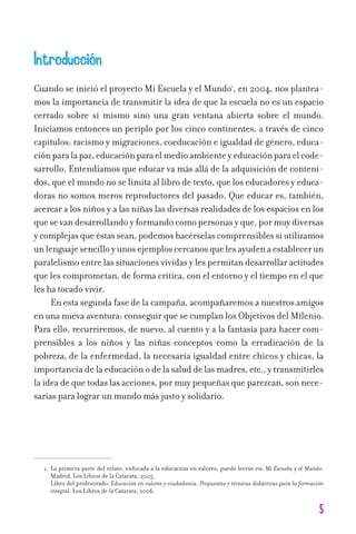 5
Introducción
Cuando se inició el proyecto Mi Escuela y el Mundo1
, en 2004, nos plantea-
mos la importancia de transmitir la idea de que la escuela no es un espacio
cerrado sobre sí mismo sino una gran ventana abierta sobre el mundo.
Iniciamos entonces un periplo por los cinco continentes, a través de cinco
capítulos: racismo y migraciones, coeducación e igualdad de género, educa-
ciónparalapaz,educaciónparaelmedioambienteyeducaciónparaelcode-
sarrollo. Entendíamos que educar va más allá de la adquisición de conteni-
dos, que el mundo no se limita al libro de texto, que los educadores y educa-
doras no somos meros reproductores del pasado. Que educar es, también,
acercar a los niños y a las niñas las diversas realidades de los espacios en los
quesevandesarrollandoyformandocomopersonasyque,pormuydiversas
y complejas que éstas sean, podemos hacérselas comprensibles si utilizamos
unlenguajesencilloyunosejemploscercanosquelesayudenaestablecerun
paralelismo entre las situaciones vividas y les permitan desarrollar actitudes
que les comprometan, de forma crítica, con el entorno y el tiempo en el que
les ha tocado vivir.
En esta segunda fase de la campaña, acompañaremos a nuestros amigos
en una nueva aventura: conseguir que se cumplan los Objetivos del Milenio.
Para ello, recurriremos, de nuevo, al cuento y a la fantasía para hacer com-
prensibles a los niños y las niñas conceptos como la erradicación de la
pobreza, de la enfermedad, la necesaria igualdad entre chicos y chicas, la
importancia de la educación o de la salud de las madres, etc., y transmitirles
la idea de que todas las acciones, por muy pequeñas que parezcan, son nece-
sarias para lograr un mundo más justo y solidario.
1. La primera parte del relato, enfocada a la educación en valores, puede leerse en: Mi Escuela y el Mundo.
Madrid, Los Libros de la Catarata, 2005.
Libro del profesorado: Educación en valores y ciudadanía. Propuestas y técnicas didácticas para la formación
integral. Los Libros de la Catarata, 2006.
11626 mi pr edu 1 parte t 2 (5) 21/9/07 12:43 Página 5
 