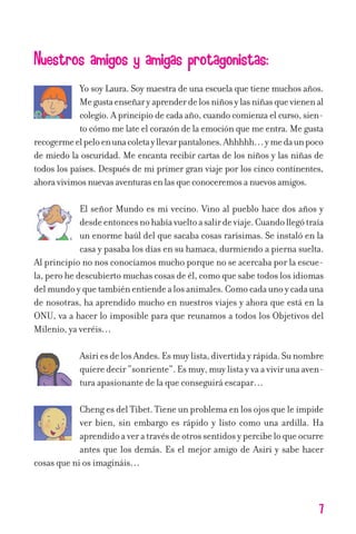 Nuestros amigos y amigas protagonistas:
Yo soy Laura. Soy maestra de una escuela que tiene muchos años.
Megustaenseñaryaprenderdelosniñosylasniñasquevienenal
colegio. A principio de cada año, cuando comienza el curso, sien-
to cómo me late el corazón de la emoción que me entra. Me gusta
recogermeelpeloenunacoletayllevarpantalones.Ahhhhh…ymedaunpoco
de miedo la oscuridad. Me encanta recibir cartas de los niños y las niñas de
todos los países. Después de mi primer gran viaje por los cinco continentes,
ahoravivimosnuevasaventurasenlasqueconoceremosanuevosamigos.
El señor Mundo es mi vecino. Vino al pueblo hace dos años y
desdeentoncesnohabíavueltoasalirdeviaje.Cuandollegótraía
un enorme baúl del que sacaba cosas rarísimas. Se instaló en la
casa y pasaba los días en su hamaca, durmiendo a pierna suelta.
Al principio no nos conocíamos mucho porque no se acercaba por la escue-
la, pero he descubierto muchas cosas de él, como que sabe todos los idiomas
delmundoyquetambiénentiendealosanimales.Comocadaunoycadauna
de nosotras, ha aprendido mucho en nuestros viajes y ahora que está en la
ONU, va a hacer lo imposible para que reunamos a todos los Objetivos del
Milenio, ya veréis…
AsiriesdelosAndes.Esmuylista,divertidayrápida.Sunombre
quieredecir“sonriente”.Esmuy,muylistayvaavivirunaaven-
tura apasionante de la que conseguirá escapar…
Cheng es del Tíbet. Tiene un problema en los ojos que le impide
ver bien, sin embargo es rápido y listo como una ardilla. Ha
aprendidoaveratravésdeotrossentidosypercibeloqueocurre
antes que los demás. Es el mejor amigo de Asiri y sabe hacer
cosas que ni os imagináis…
7
11626 mi pr edu 1 parte t 2 (5) 21/9/07 12:44 Página 7
 