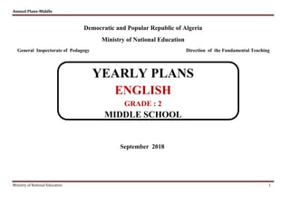 Annual Plans-Middle
Ministry of National Education 1
Democratic and Popular Republic of Algeria
Ministry of National Education
General Inspectorate of Pedagogy Direction of the Fundamental Teaching
YEARLY PLANS
ENGLISH
GRADE : 2
MIDDLE SCHOOL
September 2018
 