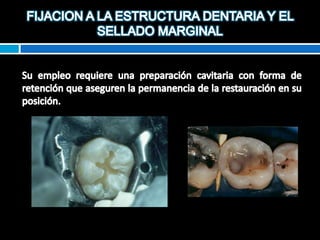 FIJACION A LA ESTRUCTURA DENTARIA Y EL SELLADO MARGINALSu empleo requiere una preparación cavitaria con forma de retención que aseguren la permanencia de la restauración en su posición.