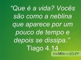 “ Que é a vida? Vocês são como a neblina que aparece por um pouco de tempo e depois se dissipa.”  Tiago 4.14 