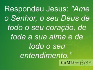 Respondeu Jesus:  "Ame o Senhor, o seu Deus de todo o seu coração, de toda a sua alma e de todo o seu entendimento.”  