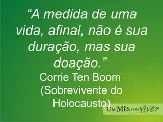 “ A medida de uma vida, afinal, não é sua duração, mas sua doação.”   Corrie Ten Boom  (Sobrevivente do Holocausto) 