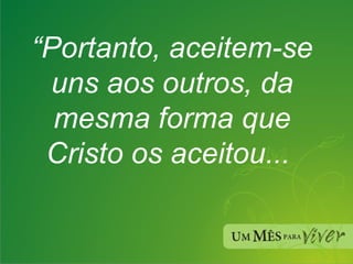 “ Portanto, aceitem-se uns aos outros, da mesma forma que Cristo os aceitou...  