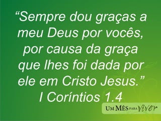 “ Sempre dou graças a meu Deus por vocês, por causa da graça que lhes foi dada por ele em Cristo Jesus.” I Coríntios 1.4 