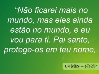 “ Não ficarei mais no mundo, mas eles ainda estão no mundo, e eu vou para ti. Pai santo, protege-os em teu nome,  