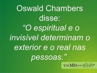 Oswald Chambers disse:   “O espiritual e o invisível determinam o exterior e o real nas pessoas.”  