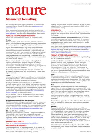 This guide describes how to prepare contributions for submission. We
recommend that you also read the full version on www.nature.com/
nature/authors/gta.
Before submission, we recommend authors familiarize themselves with
Nature’s style and content by reading the journal (in print or online at www.
nature.com/nature), particularly if they have not submitted papers recently.
FORMATS FOR NATURE CONTRIBUTIONS
Nature’s main formats for original research are Articles and Letters.
Articles
Articles are original reports whose conclusions represent a substantial
advance in the understanding of an important problem and have immediate,
far-reaching implications. As a guideline they allow up to 50 references.
Articles have a separate summary of up to 150 words, which has no
references, and does not contain numbers, abbreviations, acronyms or
measurements unless essential. It contains 2–3 sentences of basic-level
introduction to the field; a brief account of the background and rationale
of the work; a statement of the main conclusions (introduced by the
phrase ‘Here we show’ or its equivalent); and 2–3 sentences putting the
main findings into general context so it is clear how the results described
have moved the field forwards.
Articles are typically 3,000 words of text (not including Methods,
summary or other sections), beginning with up to 500 words of
referenced text expanding on the background to the work, before
proceeding to a concise, focused account of the findings, ending with one
or two short paragraphs of discussion.
The text may contain subheadings (less than six in total) of less than
40 characters (including spaces) each. Articles have 5 or 6 display items
(figures or tables).
Letters
Letters are short reports of original research focused on an outstanding
finding whose importance means that it will be of interest to scientists in
other fields. As a guideline they allow up to 30 references.
They begin with a fully referenced paragraph, of about 200 words,
(certainly no more than 300 words) aimed at readers in other disciplines.
This starts with a 2–3 sentence basic introduction to the field; followed by
a one-sentence statement of the main conclusions starting ‘Here we show’
or equivalent phrase; and 2–3 sentences putting the main findings into
general context. See the information sheet 'How to construct a Nature
summary paragraph' for an annotated example.
The rest of the text is typically about 1,500 words long (not including
Methods, summary paragraph or other sections). Letters have 3 or 4
small display items.
Brief Communications Arising and corrections
Brief Communications Arising are exceptionally interesting or important
comments and clarifications on original research papers or other peer-
reviewed material published in Nature. They are published online but not
in print. Corrections to peer-reviewed material are published in Nature.
Please see www.nature.com/nature/authors/gta/commsarising.html.
Other contributions to Nature
Nature also publishes News and Comment, Correspondence, Obituaries,
Opinion, Book & Arts, Futures, News and Views, Reviews and
Perspectives, Insights, Outlooks, Analyses, Hypotheses, Careers and
Technology features. Please see www.nature.com/nature/authors/gta/
others.html.
THE EDITORIAL PROCESS
Please see www.nature.com/nature/authors/get_published.
PRESUBMISSION ENQUIRIES
Presubmission enquiries are an author service and are not required by
the journal. They must take the form of a paragraph stating the interest
to a broad readership, a fully referenced summary in the style for Letters,
and a reference list. Presubmission enquiries are not available for Brief
Communications Arising.
READABILITY
Contributions should be clear and simple so that they are accessible to
readers in other disciplines and to readers for whom English is not their
first language.
For gene, protein and other specialized names authors can use their
preferred terminology so long as it is in current use by the community.
They must give all known names for the entity at first use in the paper
and database accession numbers and/or unique identifier (e.g. RefSeq
number) in the end notes.
Nature prefers authors to use internationally agreed nomenclature; details are
provided in our author policies (www.nature.com/authors/editorial_policies/
availability.html). Please also note the special circumstances about online
publication of formal descriptions of new species (www.nature.com/authors/
editorial_policies/confidentiality.html).
FORMAT OF ARTICLES AND LETTERS.
Contributions should be double-spaced and written in English (spellings
as in the Oxford English Dictionary).
Contributions should be organized in the sequence: title, text, methods,
references, end notes, tables, figure legends. In order to facilitate
the review process, for initial submissions we encourage authors to
incorporate the manuscript text and figures together in a single file
(Microsoft Word or PDF, up to 30 MB in size). The figures may be
inserted within the text at the appropriate positions or grouped at the
end, and each figure legend should be presented together with its figure.
Also, please include line numbers within the text.
Titles
Titles should not exceed 90 characters (including spaces) for Letters, or
75 characters (including spaces) for Articles. Titles should not include
numbers, acronyms, abbreviations or punctuation. They should include
sufficient detail for indexing purposes but be general enough for readers
outside the field to appreciate what the paper is about.
Text
Articles should fill no more than 5 pages, and Letters no more than 4
pages, of Nature. An uninterrupted page of text contains about 1,300 words.
Authors should state in a cover letter to the editor their rough estimate of the
length of their paper in terms of number of pages of Nature, after reducing
display items to the smallest acceptable size (see Figures, below).
Nature prefers authors to be listed without details of relative status, but
instead to specify the contribution made by co-authors in the end notes
of the paper.
Present addresses appear after the author address list (below the footnote
rule at the bottom of the first page) and may be identified by a dagger
symbol.
Methods
The author should include the ‘Methods’ section at the end of the text,
following the figure legends. This Methods section will appear in the online
PDF and in the full-text (HTML) version of the paper online, but will not
appear in the printed issue. The Methods section should be written as
concisely as possible but should contain all elements necessary to allow
interpretation and replication of the results. As a guideline, Methods sections
typically do not exceed 3,000 words. Authors can deposit the step-by-step
protocols used in their study to Protocol Exchange, an open resource
maintained by NPG. Protocols deposited by the authors will be linked to the
online Methods section upon publication.
Detailed descriptions of methods already published should be avoided; a
reference number can be provided to save space, with any new addition
or variation stated.
Manuscript formatting
Nature guide to authors: Manuscript formatting (June 16) Information sheet 2a
www.nature.com/nature/authors/gta
 