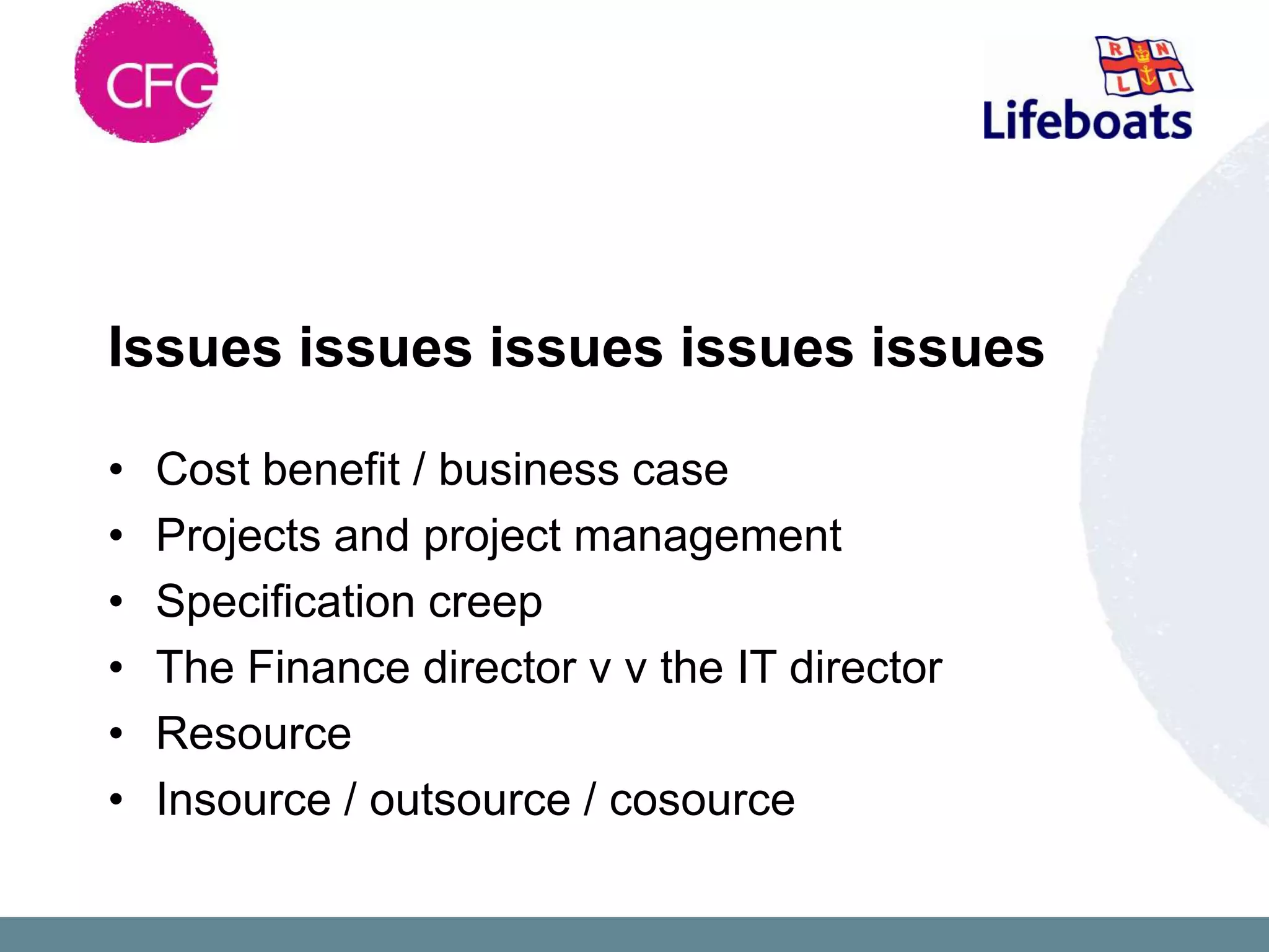 Issues issues issues issues issues

•   Cost benefit / business case
•   Projects and project management
•   Specification creep
•   The Finance director v v the IT director
•   Resource
•   Insource / outsource / cosource
 