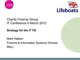 Charity Finance Group
IT Conference 6 March 2012

Strategy for the IT FD

Mark Hallam
Finance & Information Systems Director
RNLI
 