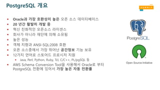  Oracle과 가장 호환성이 높은 오픈 소스 데이터베이스
 20 년간 활발히 개발 중
 혁신 친화적인 오픈소스 라이센스
 회사가 아니라 재단에 의해 소유됨
 높은 성능
 객체 지향과 ANSI-SQL:2008 호환
 오픈 소스중에서 가장 뛰어난 공간정보 기능 보유
 12가지 언어로 스토어드 프로시저 지원
 Java, Perl, Python, Ruby, Tcl, C/C++, PL/pgSQL 등
 AWS Schema Conversion Tool을 사용해서 Oracle로 부터
PostgreSQL 전환에 있어서 가장 높은 자동 전환률
PostgreSQL 개요
Open Source Initiative
 