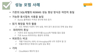 성능 모범 사례
 기존의 SQL레벨의 RDBMS 성능 향상 방식은 여전히 동일
 가능한 동시접속 사용을 높임
 Aurora 출력량은 커넥션 갯수에 따라 증가
 읽기 확장을 적극 활용
 리드 복제의 지연이 극히 낮음, 여러 읽기 분산으로 전체 성능 향상
 파라미터 튜닝
 기존의 모든 MySQL파라미터를 Aurora에 적용할 필요 없음
 기본 Aurora 파라미터는 충분히 최적화
 퍼포먼스 비교
 개별 지표(CPU, IOPS, IO throughput)에 너무 의존하 말 것
 어플리케이션 측에서의 실제 성능 확인
 기타
 CloudWatch 메트릭 참고
 