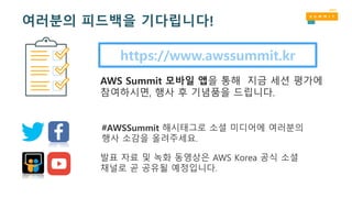 https://www.awssummit.kr
AWS Summit 모바일 앱을 통해 지금 세션 평가에
참여하시면, 행사 후 기념품을 드립니다.
#AWSSummit 해시태그로 소셜 미디어에 여러분의
행사 소감을 올려주세요.
발표 자료 및 녹화 동영상은 AWS Korea 공식 소셜
채널로 곧 공유될 예정입니다.
여러분의 피드백을 기다립니다!
 