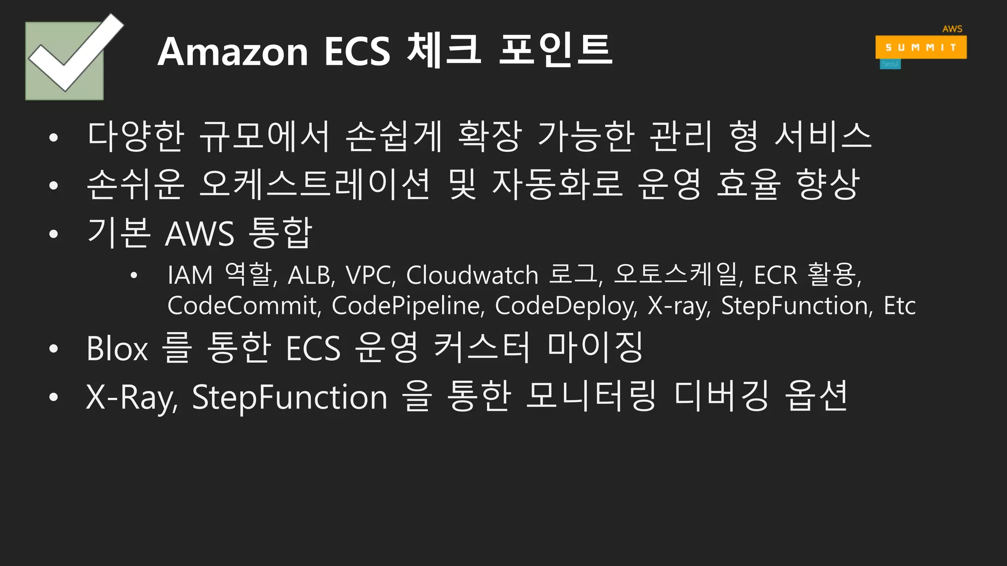 Amazon ECS 체크 포인트
• 다양한 규모에서 손쉽게 확장 가능한 관리 형 서비스
• 손쉬운 오케스트레이션 및 자동화로 운영 효율 향상
• 기본 AWS 통합
• IAM 역할, ALB, VPC, Cloudwatch 로그, 오토스케일, ECR 활용,
CodeCommit, CodePipeline, CodeDeploy, X-ray, StepFunction, Etc
• Blox 를 통한 ECS 운영 커스터 마이징
• X-Ray, StepFunction 을 통한 모니터링 디버깅 옵션
 