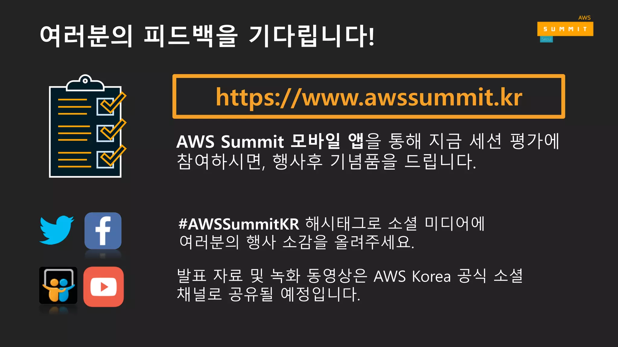 https://www.awssummit.kr
AWS Summit 모바일 앱을 통해 지금 세션 평가에
참여하시면, 행사후 기념품을 드립니다.
#AWSSummitKR 해시태그로 소셜 미디어에
여러분의 행사 소감을 올려주세요.
발표 자료 및 녹화 동영상은 AWS Korea 공식 소셜
채널로 공유될 예정입니다.
여러분의 피드백을 기다립니다!
 