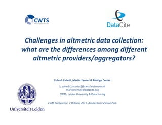 Challenges?in?altmetric?data?collection:?
what?are?the?differences?among?different?
altmetric?providers/aggregators?
Zohreh?Zahedi,?Martin?Fenner?&?Rodrigo?Costas
{z.zahedi.2;rcostas}@cwts.leidenuniv.nl
martin.fenner@datacite.org
CWTS,?Leiden?University?&?Datacite.org
2:AM?Conference,?7?October?2015,?Amsterdam?Science?Park
 