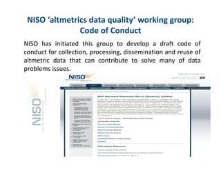 NISO?altmetrics?data?quality?working?group:?
Code?of?Conduct?
NISO has initiated this group to develop a draft code of
conduct for collection, processing, dissemination and reuse of
altmetric data that can contribute to solve many of data
problems issues.
16
 