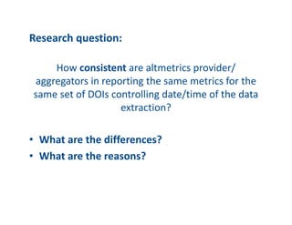 Research?question:
How?consistent?are?altmetrics?provider/?
aggregators?in?reporting?the?same?metrics?for?the?
same?set?of?DOIs?controlling?date/time?of?the?data?
extraction?
? What?are?the?differences??
? What?are?the?reasons??
 