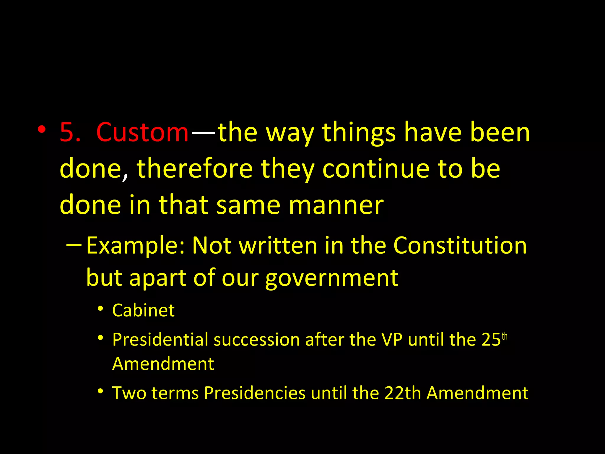 • 5. Custom—the way things have been
done, therefore they continue to be
done in that same manner
–Example: Not written in the Constitution
but apart of our government
• Cabinet
• Presidential succession after the VP until the 25th
Amendment
• Two terms Presidencies until the 22th Amendment
 