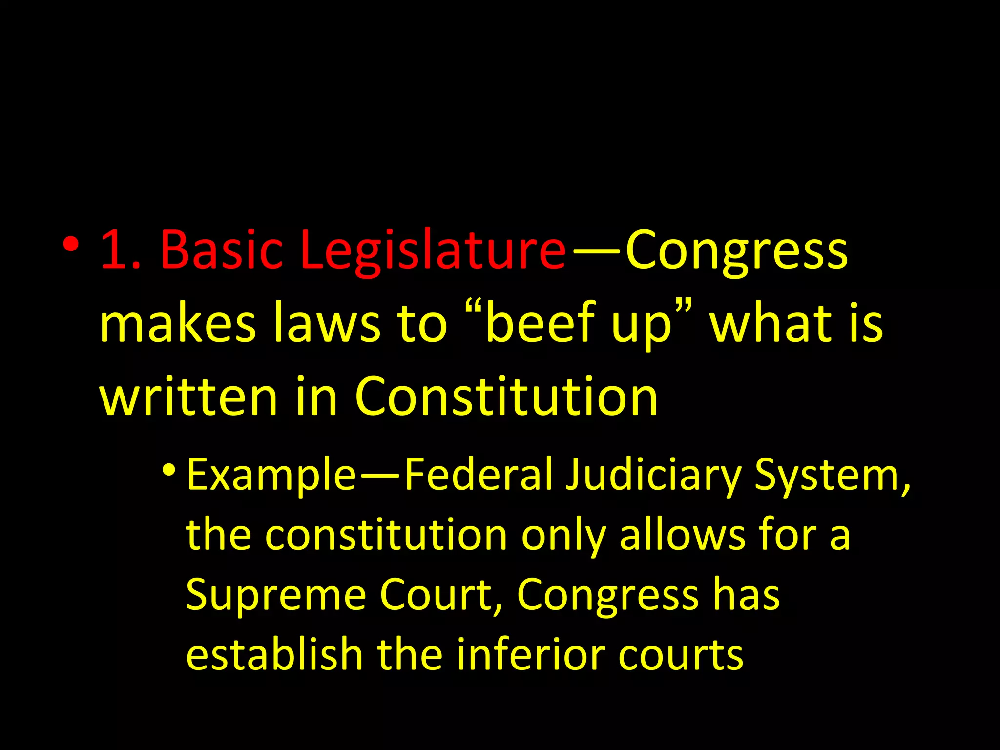 • 1. Basic Legislature—Congress
makes laws to “beef up” what is
written in Constitution
•Example—Federal Judiciary System,
the constitution only allows for a
Supreme Court, Congress has
establish the inferior courts
 