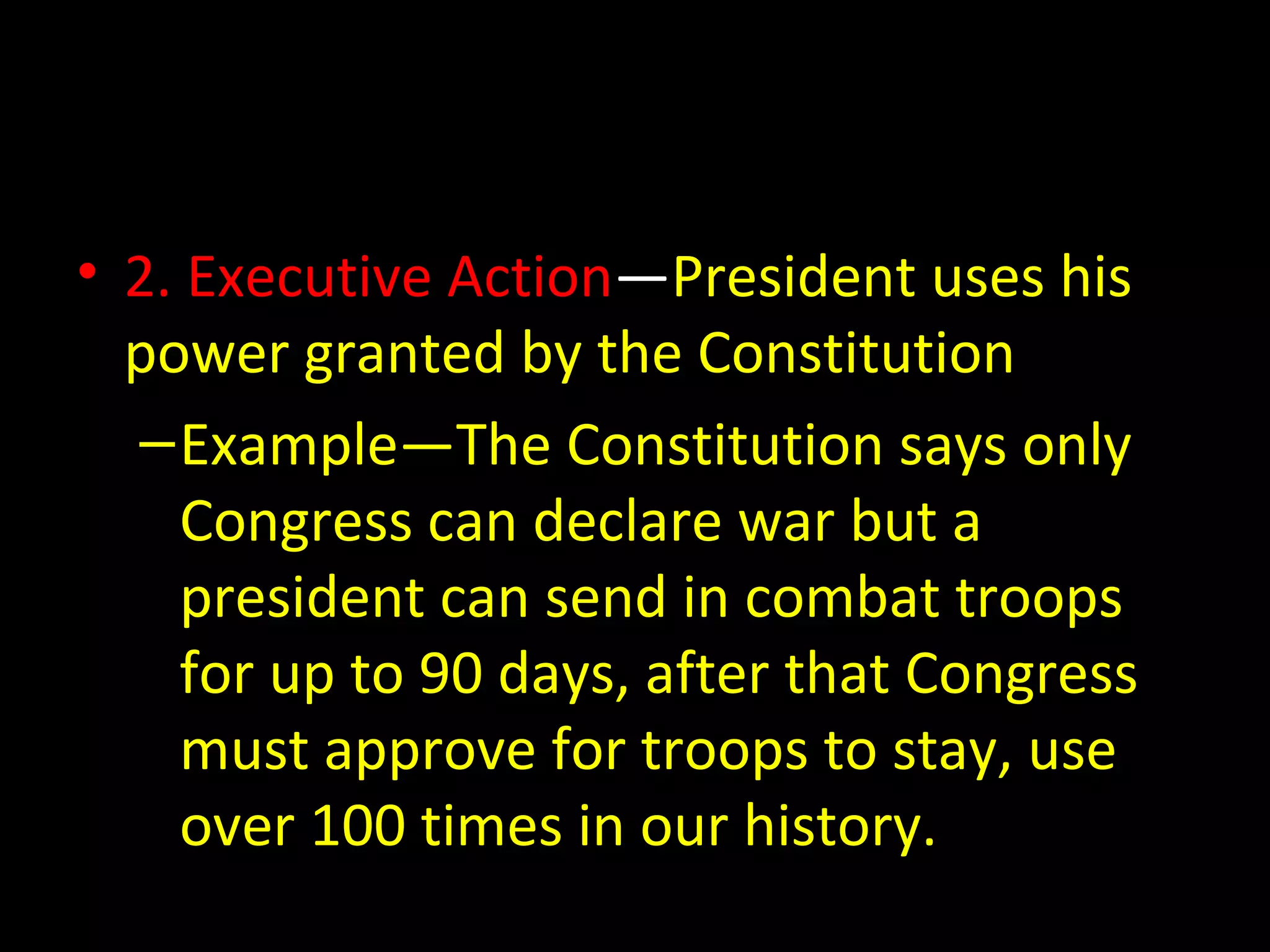 • 2. Executive Action—President uses his
power granted by the Constitution
–Example—The Constitution says only
Congress can declare war but a
president can send in combat troops
for up to 90 days, after that Congress
must approve for troops to stay, use
over 100 times in our history.
 