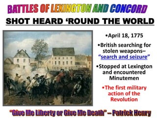 SHOT HEARD ‘ROUND THE WORLD 
•April 18, 1775 
•British searching for 
stolen weapons– 
“search and seizure” 
•Stopped at Lexington 
and encountered 
Minutemen 
•The first military 
action of the 
Revolution 
 