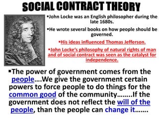 Social contract 
John Locke was an English philosopher during the 
late 1680s. 
He wrote several books on how people should be 
governed. 
His ideas influenced Thomas Jefferson. 
John Locke‘s philosophy of natural rights of man 
and of social contract was seen as the catalyst for 
independence. 
The power of government comes from the 
people….We give the government certain 
powers to force people to do things for the 
common good of the community……..If the 
government does not reflect the will of the 
people, than the people can change it……. 
 