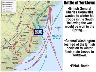 Battle of Yorktown 
•British General 
Charles Cornwallis 
wanted to winter his 
troops in the South 
believing the war 
would be won in the 
Spring….. 
•General Washington 
learned of the British 
decision to winter 
their main troops in 
Yorktown. 
•FINAL Battle 
Map-yorktown 
 