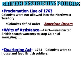 •Proclamation Line of 1763 
Colonists were not allowed into the Northwest 
Territory 
•Colonists defied order— American Dream 
•Writs of Assistance---1763---unrestricted 
British search warrants to stop Colonial 
smuggling…… 
•Quartering Act---1763---Colonists were to 
house and feed British soldiers. 
 
