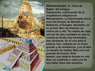 Etemenanqui, la “Torre de Babel” del Antiguo Testamento, culminación de la arquitectura religiosa de Mesopotamia. La Etemenanki era la torre del templo de Marduk en Babilonia, el Esagila. Herodoto, en su primer libro de Historia, se refiere así a ella:”En medio de cada uno de los dos cuarteles en que la ciudad se divide hay levantados dos alcázares. En el uno está el palacio real, rodeado de un muro grande y de resistencia, y en el otro un templo de Júpiter Belo con sus puertas de bronce. Este templo, que todavía duraba en mis días, es cuadrado y cada uno de sus lados tiene dos estadios.