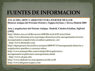 FUENTES DE INFORMACIONÁTLAS DEL ARTE Y ARQUITECTURA-WERNER MULLERHistoria Antigua del Próximo Oriente y Egipto.Ed.Sanz y Torres,Madrid 2005Arte y arquitectura del Oriente Antiguo. Madrid. Cátedra-Giedion, Sigfried (1992)http://thales.cica.es/rd/Recursos/rd98/HisArtLit/01/artecf.htm. http://www.historiayarte.org/etapas-historicas/arte-mesopotamico/el-arte-mesopotamico-arquitectuta-escultura-pinturas-.etc/. http://www.diomedes.com http://algargosarte.lacoctelera.net/post/2009/07/15/mesopotamia-historia-y-arquitectura-pueblos-y-caracter-sticashttp://www.monografias.com/trabajos28/arquitectura-mesopotamia/arquitectura-mesopotamia.shtml. http://www.ed.psu.edu http://www.edukativos.com/apuntes/archives/81http://www.bloganavazquez.com