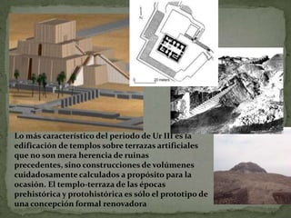 Lo más característico del periodo de Ur III es la edificación de templos sobre terrazas artificiales que no son mera herencia de ruinas precedentes, sino construcciones de volúmenes cuidadosamente calculados a propósito para la ocasión. El templo-terraza de las épocas prehistórica y protohistórica es sólo el prototipo de una concepción formal renovadora