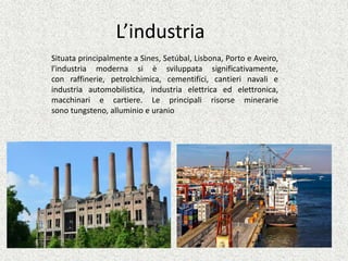 L’industria
Situata principalmente a Sines, Setúbal, Lisbona, Porto e Aveiro,
l'industria moderna si è sviluppata significativamente,
con raffinerie, petrolchimica, cementifici, cantieri navali e
industria automobilistica, industria elettrica ed elettronica,
macchinari e cartiere. Le principali risorse minerarie
sono tungsteno, alluminio e uranio
 