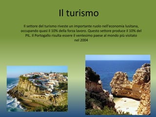 Il turismo
Il settore del turismo riveste un importante ruolo nell'economia lusitana,
occupando quasi il 10% della forza lavoro. Questo settore produce il 10% del
PIL. Il Portogallo risulta essere il ventesimo paese al mondo più visitato
nel 2004
 