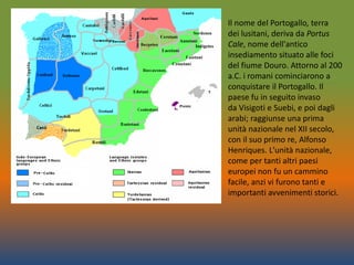 Il nome del Portogallo, terra
dei lusitani, deriva da Portus
Cale, nome dell'antico
insediamento situato alle foci
del fiume Douro. Attorno al 200
a.C. i romani cominciarono a
conquistare il Portogallo. Il
paese fu in seguito invaso
da Visigoti e Suebi, e poi dagli
arabi; raggiunse una prima
unità nazionale nel XII secolo,
con il suo primo re, Alfonso
Henriques. L'unità nazionale,
come per tanti altri paesi
europei non fu un cammino
facile, anzi vi furono tanti e
importanti avvenimenti storici.
 
