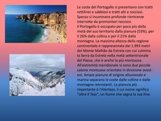 Le coste del Portogallo si presentano con tratti
rettilinei e sabbiosi e tratti alti e rocciosi.
Spesso si incontrano profonde rientranze
interrotte da promontori rocciosi.
Il Portogallo è occupato per poco più della
metà del suo territorio dalla pianura (53%), per
il 26% dalla collina e per il 21% dalla
montagna. La massima altezza della regione
continentale è rappresentata dai 1.993 metri
del Monte Malhão da Estrela con cui culmina
la Serra da Estrela nella metà settentrionale
del Paese, che è anche la più montuosa.
All'estremità meridionale vi sono due piccole
catene montuose orientate in direzione ovest-
est. Ampie pianure di origine alluvionale e
marina separano le coste dalle colline e dalle
montagne retrostanti. La pianura più
importante è l'Alentejo, il cui nome significa
"oltre il Tejo", un fiume che segna la sua fine.
 