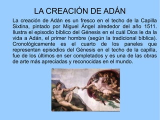 LA CREACIÓN DE ADÁN
La creación de Adán es un fresco en el techo de la Capilla
Sixtina, pintado por Miguel Ángel alrededor del año 1511.
Ilustra el episodio bíblico del Génesis en el cuál Dios le da la
vida a Adán, el primer hombre (según la tradicional bíblica).
Cronológicamente es el cuarto de los paneles que
representan episodios del Génesis en el techo de la capilla,
fue de los últimos en ser completados y es una de las obras
de arte más apreciadas y reconocidas en el mundo.
 