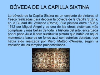 BÓVEDA DE LA CAPILLA SIXTINA
La bóveda de la Capilla Sixtina es un conjunto de pinturas al
fresco realizadas para decorar la bóveda de la Capilla Sixtina,
en la Ciudad del Vaticano (Roma). Fue pintada entre 1508 y
1512 por Miguel Ángel y es una de las obras pictóricas más
complejas y más bellas de toda la historia del arte, encargada
por el papa Julio II para sustituir la pintura que había en aquel
momento a base de un fondo azul con estrellas doradas, que
había sido realizada por Piero Matteo d'Amelia, según la
tradición de los templos paleocristianos.
 