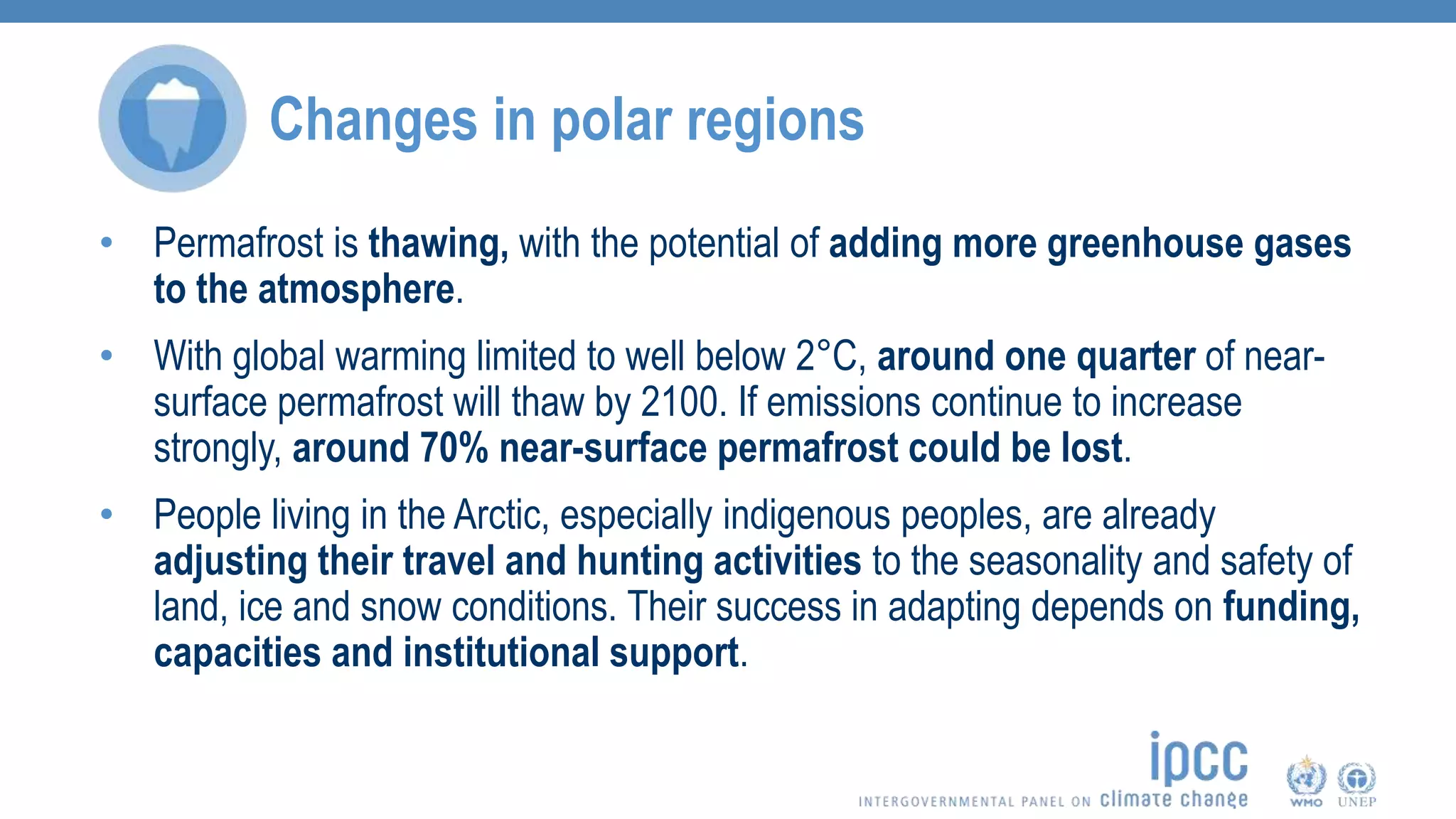 Changes in polar regions
• Permafrost is thawing, with the potential of adding more greenhouse gases
to the atmosphere.
• With global warming limited to well below 2°C, around one quarter of near-
surface permafrost will thaw by 2100. If emissions continue to increase
strongly, around 70% near-surface permafrost could be lost.
• People living in the Arctic, especially indigenous peoples, are already
adjusting their travel and hunting activities to the seasonality and safety of
land, ice and snow conditions. Their success in adapting depends on funding,
capacities and institutional support.
 