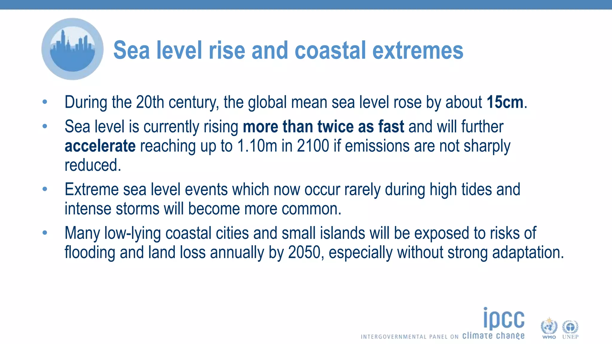 • During the 20th century, the global mean sea level rose by about 15cm.
• Sea level is currently rising more than twice as fast and will further
accelerate reaching up to 1.10m in 2100 if emissions are not sharply
reduced.
• Extreme sea level events which now occur rarely during high tides and
intense storms will become more common.
• Many low-lying coastal cities and small islands will be exposed to risks of
flooding and land loss annually by 2050, especially without strong adaptation.
Sea level rise and coastal extremes
 