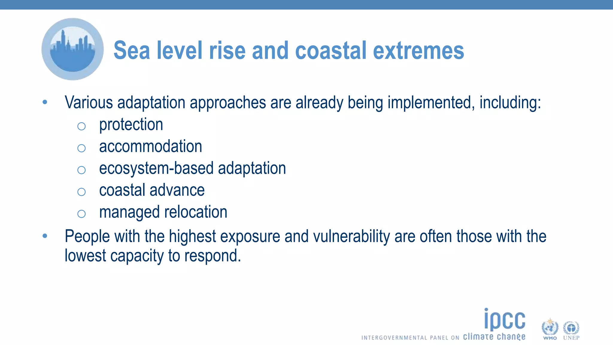 • Various adaptation approaches are already being implemented, including:
o protection
o accommodation
o ecosystem-based adaptation
o coastal advance
o managed relocation
• People with the highest exposure and vulnerability are often those with the
lowest capacity to respond.
Sea level rise and coastal extremes
 