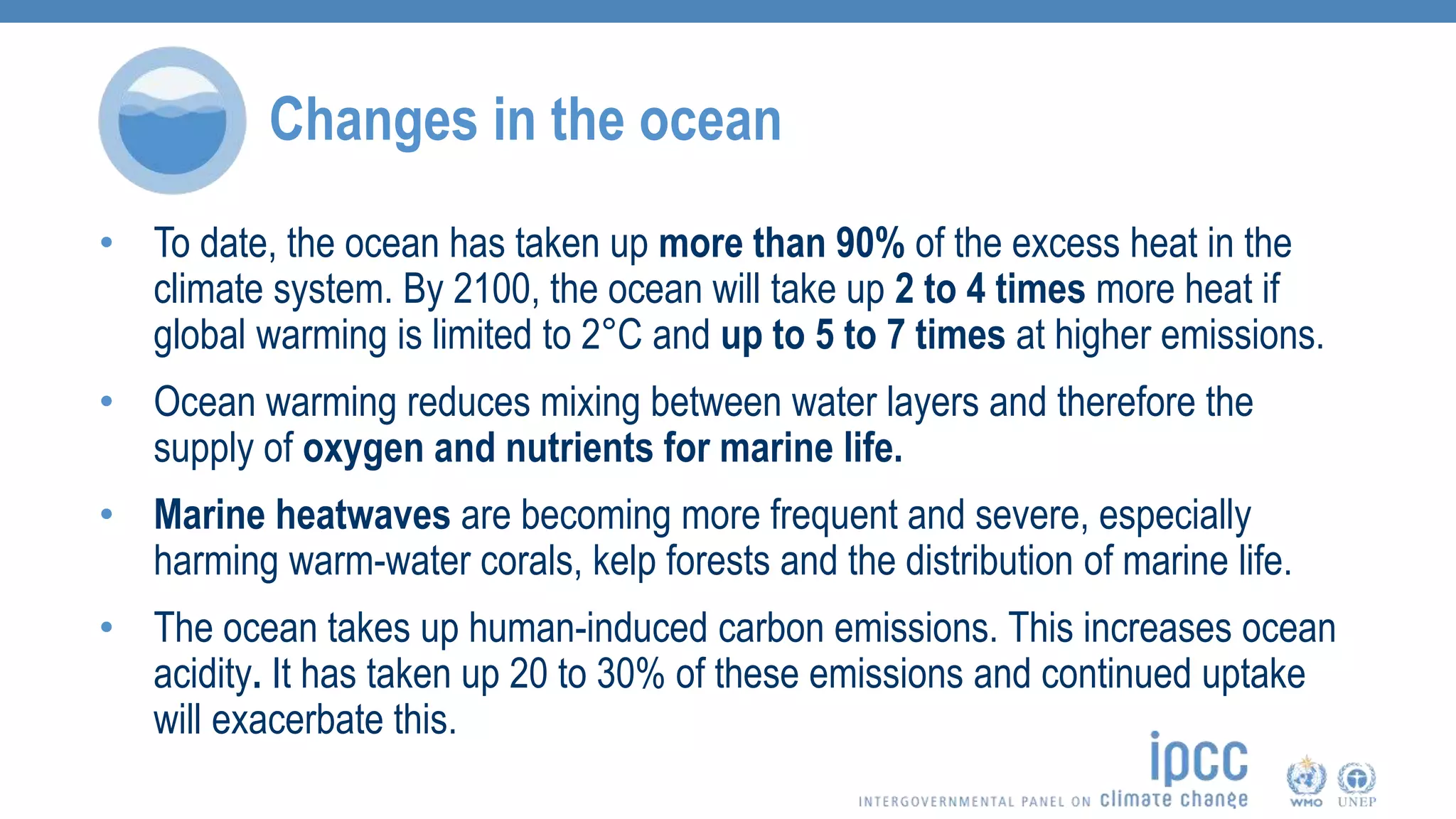 Changes in the ocean
• To date, the ocean has taken up more than 90% of the excess heat in the
climate system. By 2100, the ocean will take up 2 to 4 times more heat if
global warming is limited to 2°C and up to 5 to 7 times at higher emissions.
• Ocean warming reduces mixing between water layers and therefore the
supply of oxygen and nutrients for marine life.
• Marine heatwaves are becoming more frequent and severe, especially
harming warm-water corals, kelp forests and the distribution of marine life.
• The ocean takes up human-induced carbon emissions. This increases ocean
acidity. It has taken up 20 to 30% of these emissions and continued uptake
will exacerbate this.
 