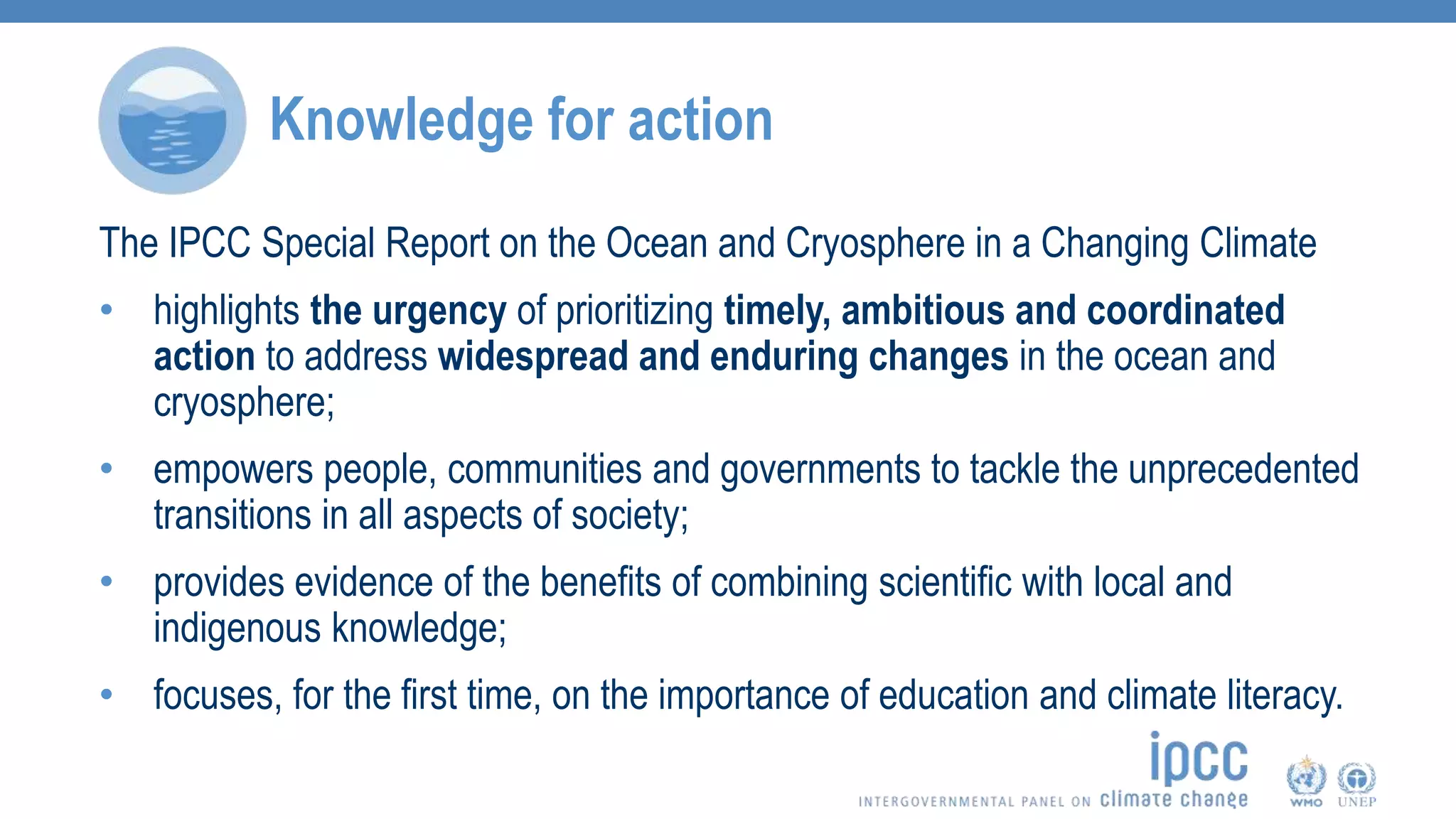 Knowledge for action
The IPCC Special Report on the Ocean and Cryosphere in a Changing Climate
• highlights the urgency of prioritizing timely, ambitious and coordinated
action to address widespread and enduring changes in the ocean and
cryosphere;
• empowers people, communities and governments to tackle the unprecedented
transitions in all aspects of society;
• provides evidence of the benefits of combining scientific with local and
indigenous knowledge;
• focuses, for the first time, on the importance of education and climate literacy.
 