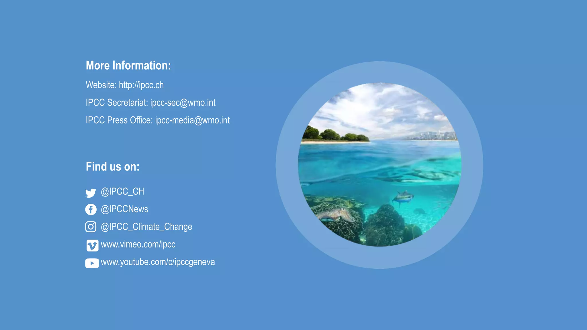 More Information:
Website: http://ipcc.ch
IPCC Secretariat: ipcc-sec@wmo.int
IPCC Press Office: ipcc-media@wmo.int
@IPCC_CH
@IPCCNews
@IPCC_Climate_Change
www.vimeo.com/ipcc
www.youtube.com/c/ipccgeneva
Find us on:
 